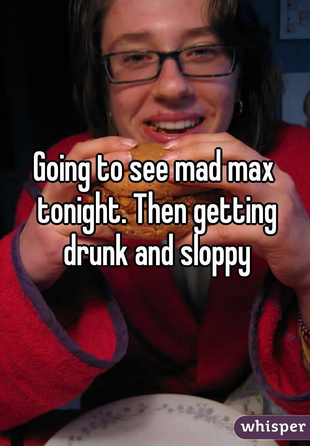 Going to see mad max tonight. Then getting drunk and sloppy