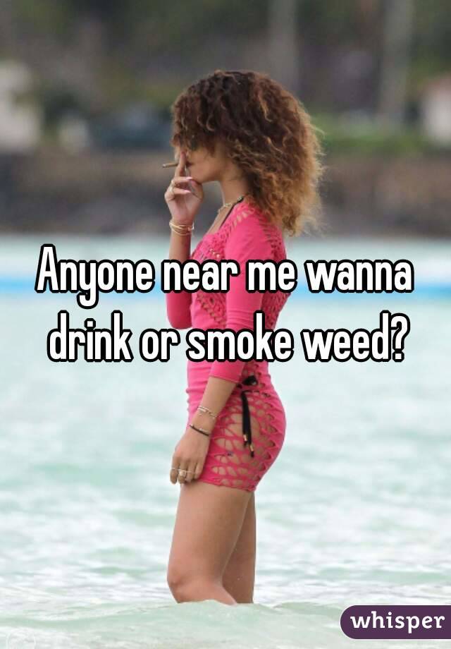 Anyone near me wanna drink or smoke weed?