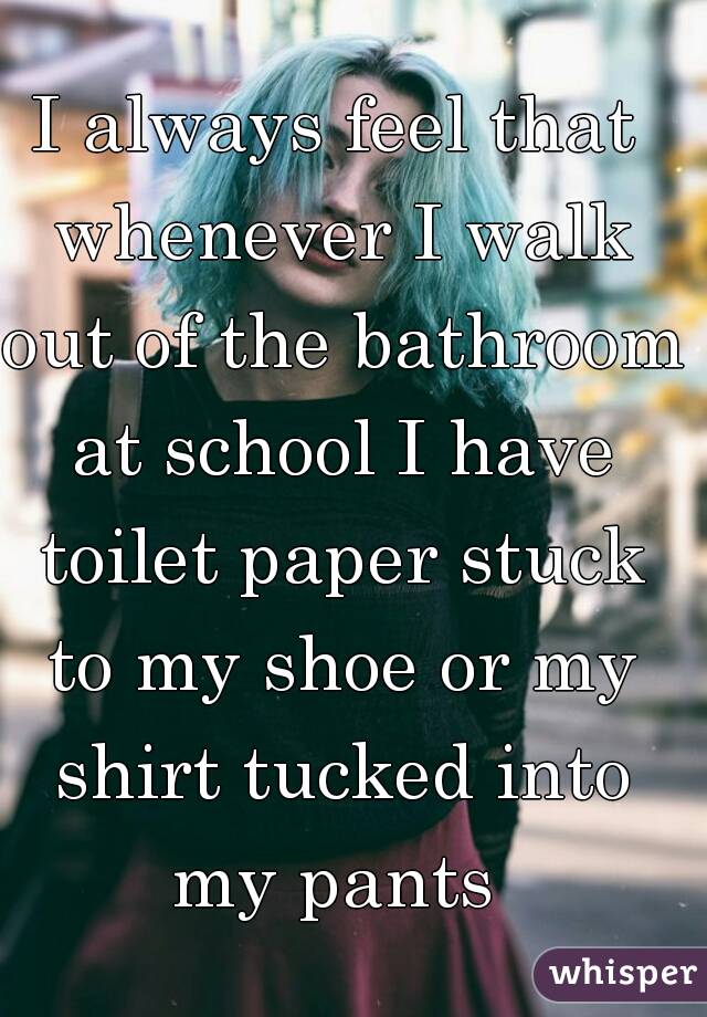 I always feel that whenever I walk out of the bathroom at school I have toilet paper stuck to my shoe or my shirt tucked into my pants 