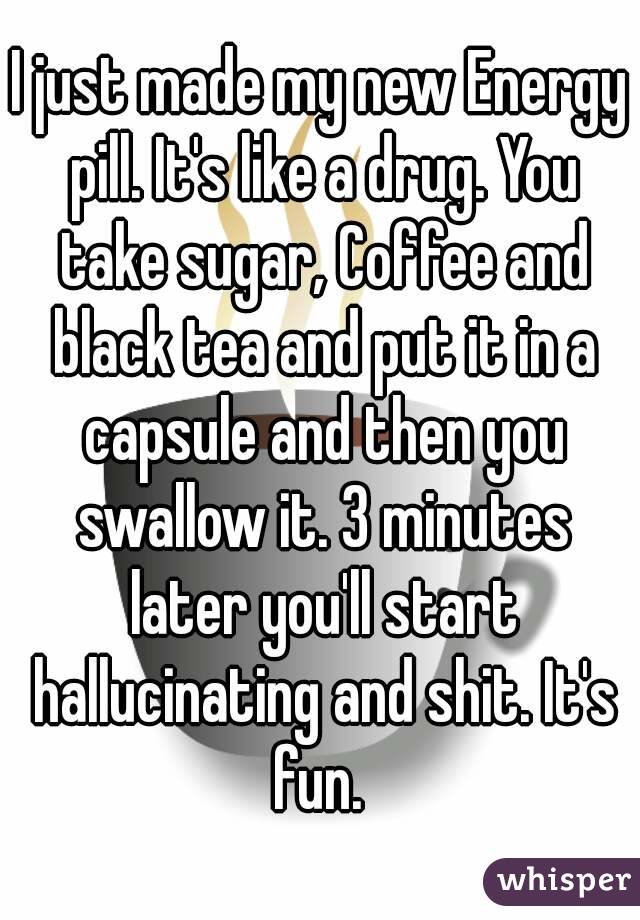 I just made my new Energy pill. It's like a drug. You take sugar, Coffee and black tea and put it in a capsule and then you swallow it. 3 minutes later you'll start hallucinating and shit. It's fun. 