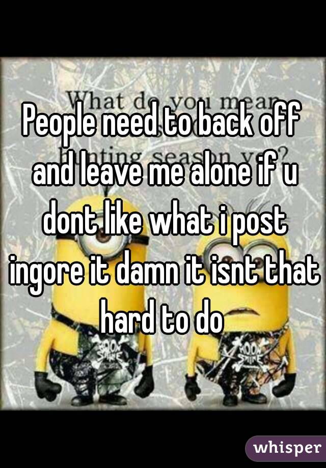 People need to back off and leave me alone if u dont like what i post ingore it damn it isnt that hard to do 