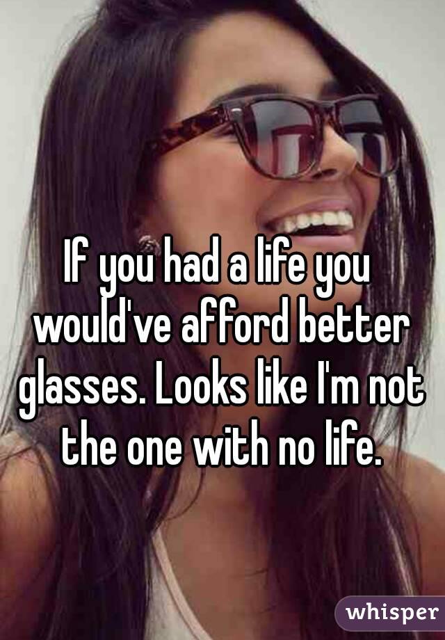 If you had a life you would've afford better glasses. Looks like I'm not the one with no life.