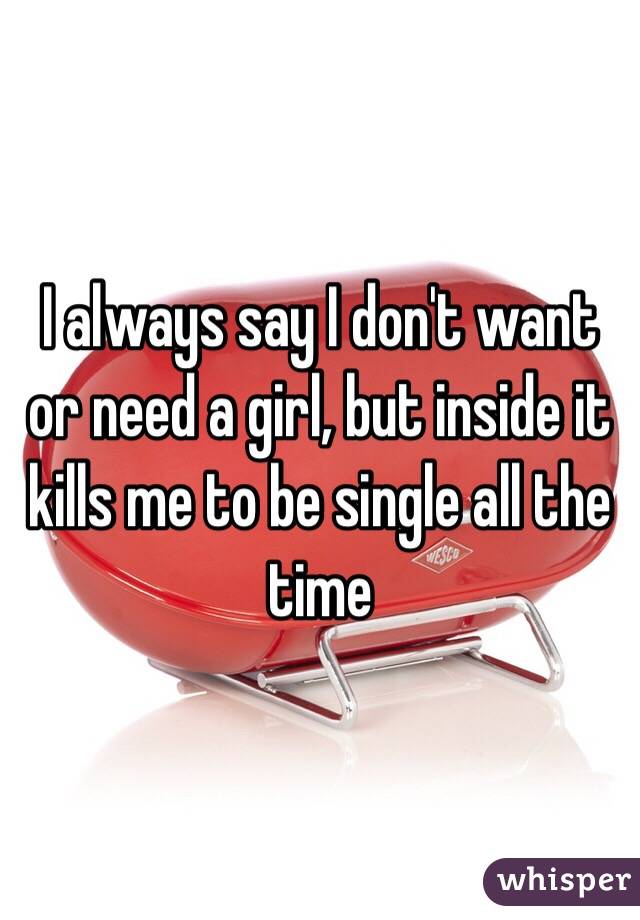 I always say I don't want or need a girl, but inside it kills me to be single all the time
