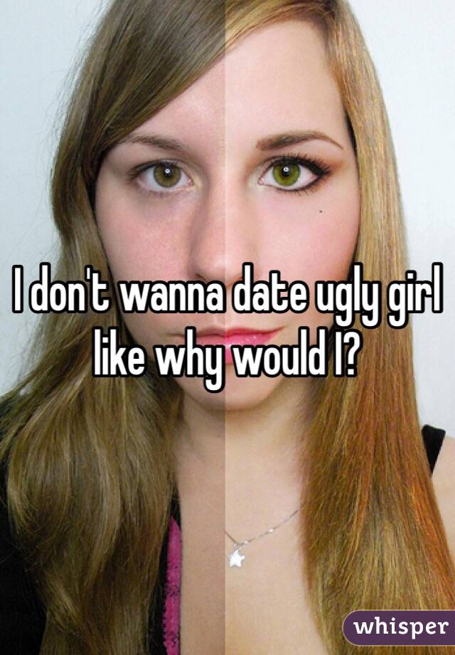 I don't wanna date ugly girl like why would I?