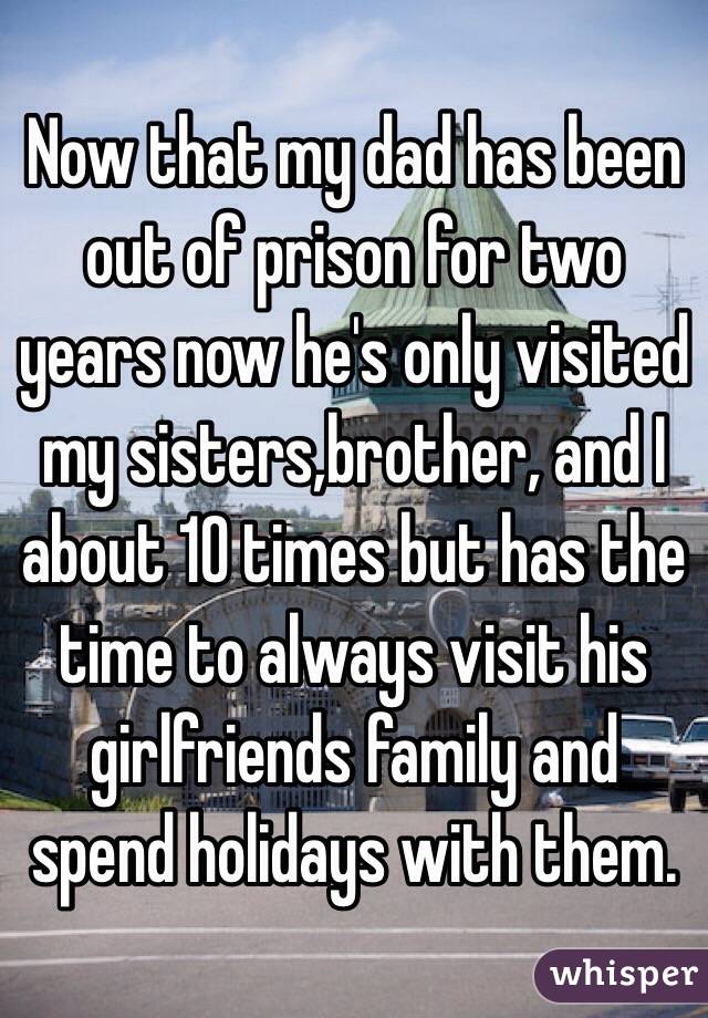 Now that my dad has been out of prison for two years now he's only visited my sisters,brother, and I about 10 times but has the time to always visit his girlfriends family and spend holidays with them. 