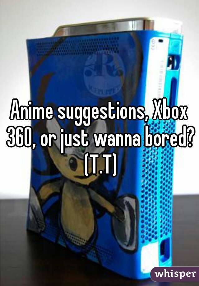 Anime suggestions, Xbox 360, or just wanna bored? (T.T)