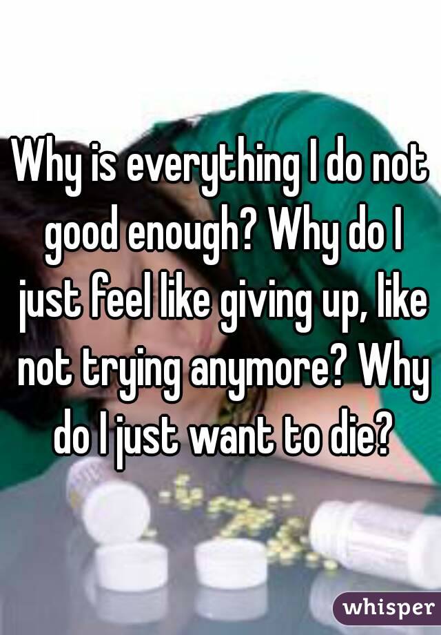 Why is everything I do not good enough? Why do I just feel like giving up, like not trying anymore? Why do I just want to die?