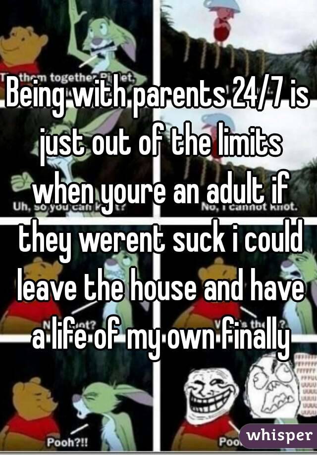 Being with parents 24/7 is just out of the limits when youre an adult if they werent suck i could leave the house and have a life of my own finally
