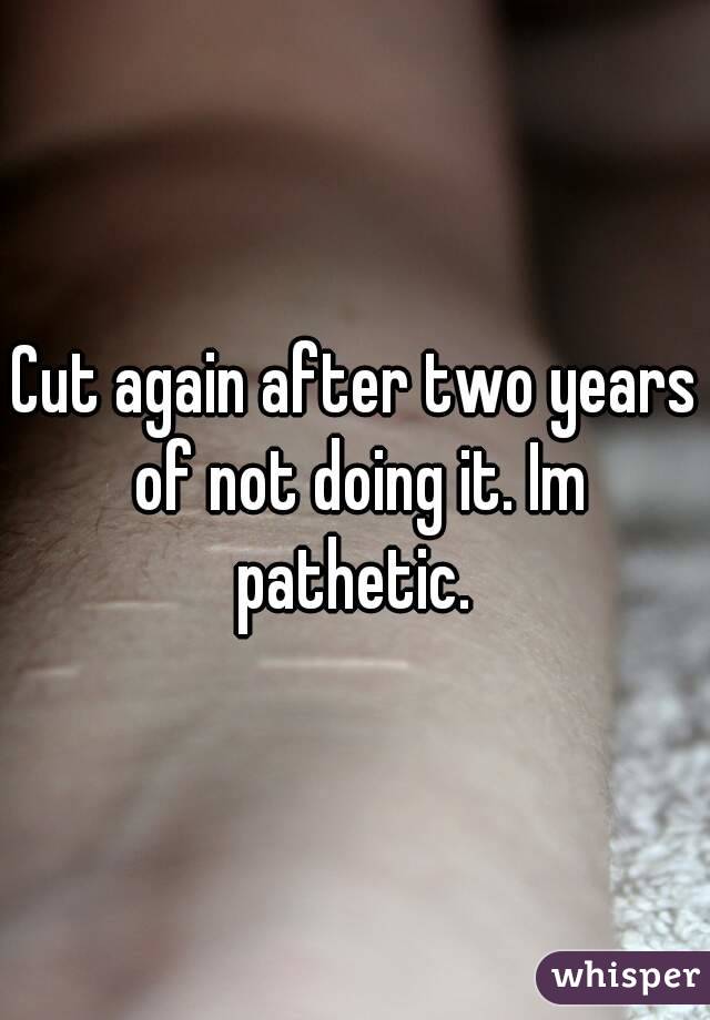 Cut again after two years of not doing it. Im pathetic. 