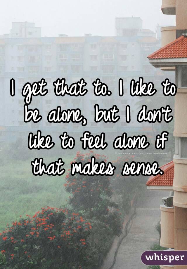 I get that to. I like to be alone, but I don't like to feel alone if that makes sense.