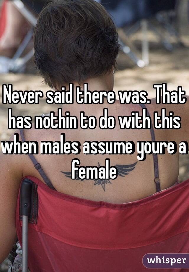 Never said there was. That has nothin to do with this when males assume youre a female