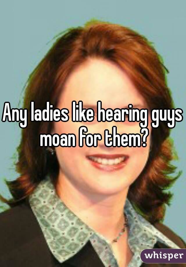 Any ladies like hearing guys moan for them?