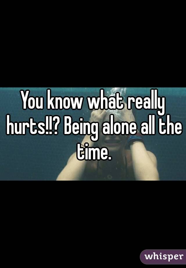 You know what really hurts!!? Being alone all the time.