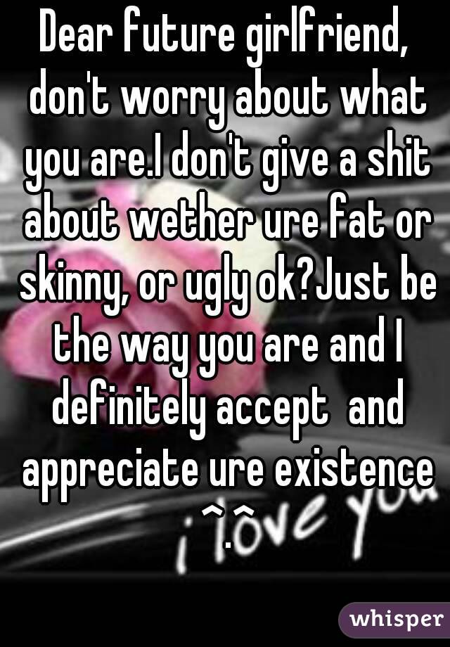 Dear future girlfriend, don't worry about what you are.I don't give a shit about wether ure fat or skinny, or ugly ok?Just be the way you are and I definitely accept  and appreciate ure existence ^.^