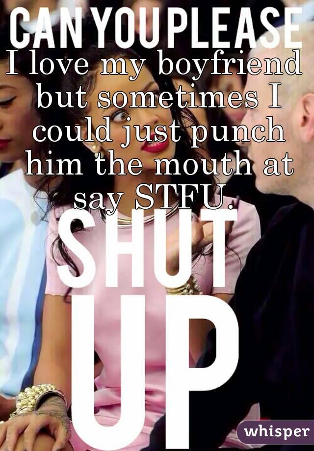 I love my boyfriend but sometimes I could just punch him the mouth at say STFU. 