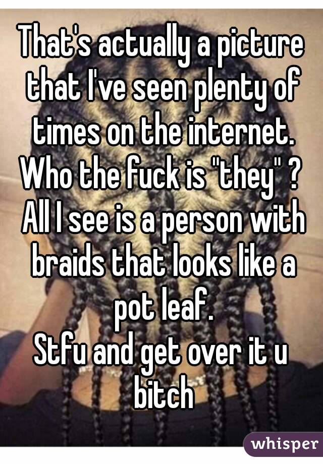 That's actually a picture that I've seen plenty of times on the internet.
Who the fuck is "they" ? All I see is a person with braids that looks like a pot leaf.
Stfu and get over it u bitch