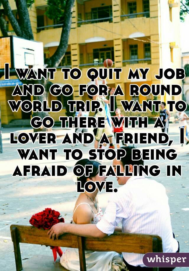 I want to quit my job and go for a round world trip. I want to go there with a lover and a friend, I want to stop being afraid of falling in love.