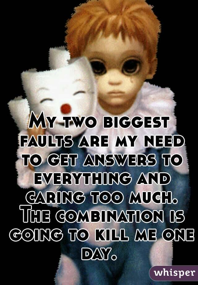 My two biggest faults are my need to get answers to everything and caring too much. The combination is going to kill me one day. 