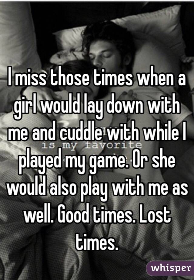 I miss those times when a girl would lay down with me and cuddle with while I played my game. Or she would also play with me as well. Good times. Lost times.  