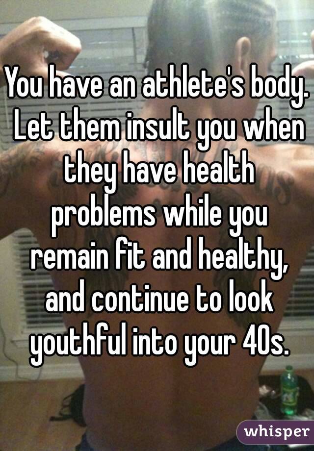 You have an athlete's body. Let them insult you when they have health problems while you remain fit and healthy, and continue to look youthful into your 40s.