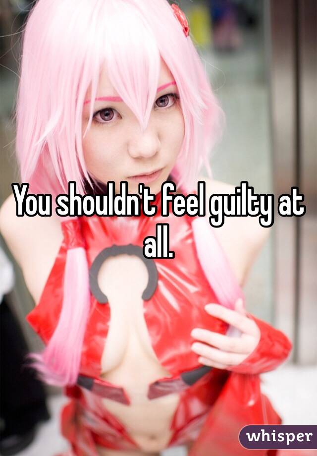 You shouldn't feel guilty at all.