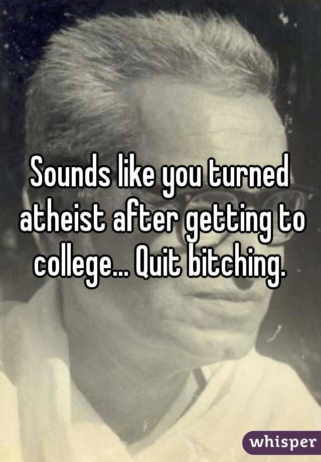 Sounds like you turned atheist after getting to college... Quit bitching. 