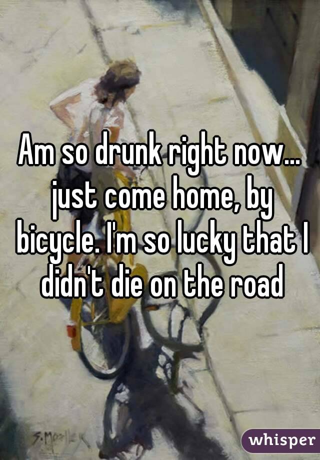 Am so drunk right now... just come home, by bicycle. I'm so lucky that I didn't die on the road