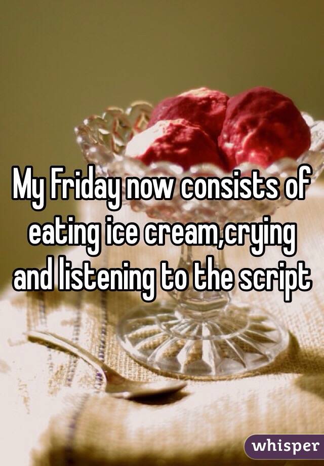 My Friday now consists of eating ice cream,crying and listening to the script 