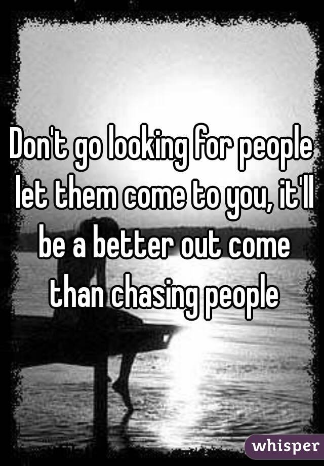 Don't go looking for people let them come to you, it'll be a better out come than chasing people