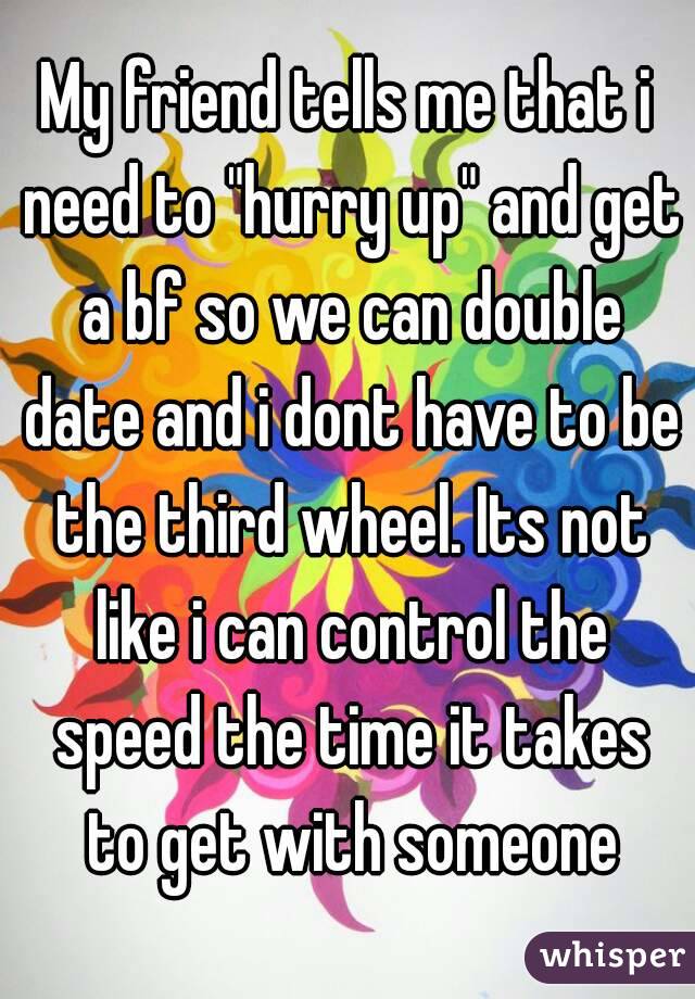 My friend tells me that i need to "hurry up" and get a bf so we can double date and i dont have to be the third wheel. Its not like i can control the speed the time it takes to get with someone