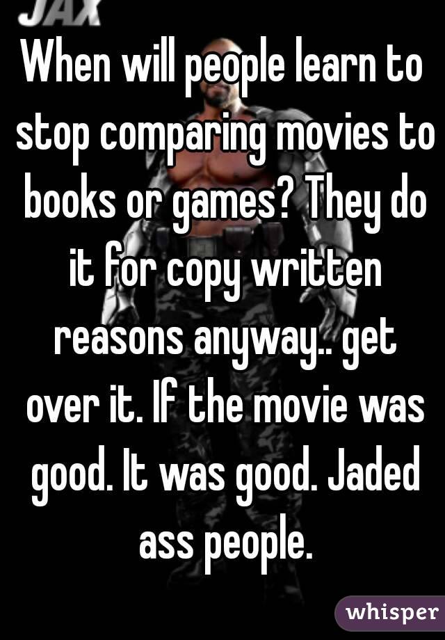 When will people learn to stop comparing movies to books or games? They do it for copy written reasons anyway.. get over it. If the movie was good. It was good. Jaded ass people.