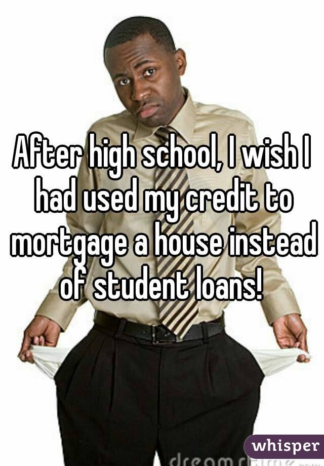 After high school, I wish I had used my credit to mortgage a house instead of student loans! 