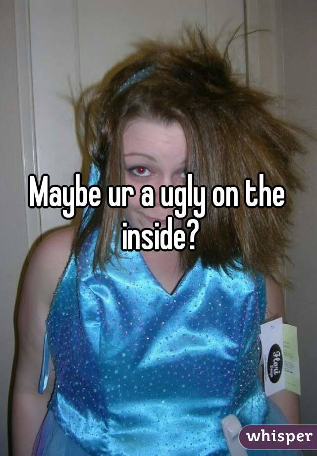 Maybe ur a ugly on the inside?
