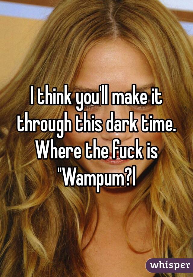 I think you'll make it through this dark time. Where the fuck is "Wampum?l