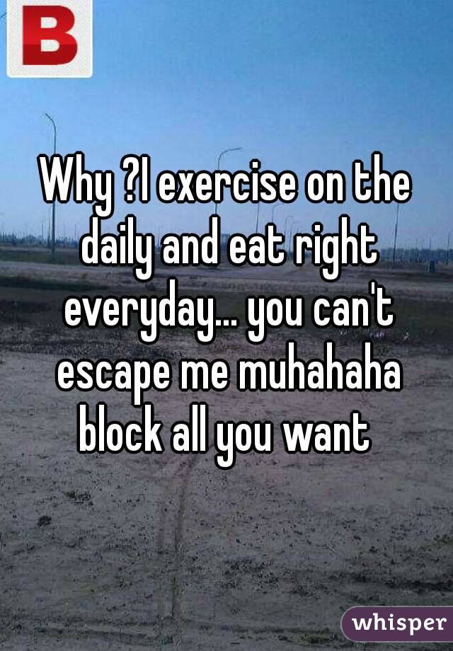 Why ?I exercise on the daily and eat right everyday... you can't escape me muhahaha block all you want 