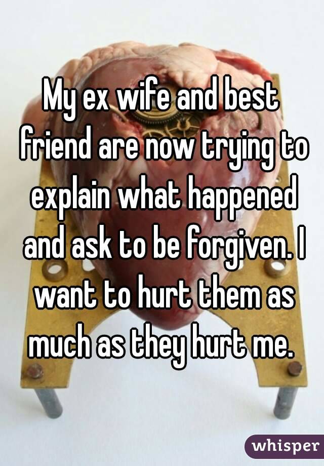 My ex wife and best friend are now trying to explain what happened and ask to be forgiven. I want to hurt them as much as they hurt me. 