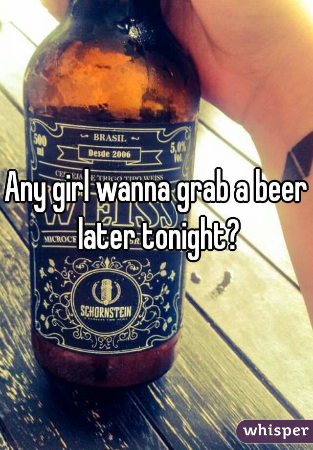 Any girl wanna grab a beer later tonight?