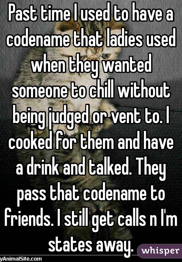 Past time I used to have a codename that ladies used when they wanted someone to chill without being judged or vent to. I cooked for them and have a drink and talked. They pass that codename to friends. I still get calls n I'm states away.