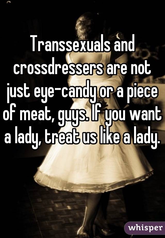 Transsexuals and crossdressers are not just eye-candy or a piece of meat, guys. If you want a lady, treat us like a lady.
