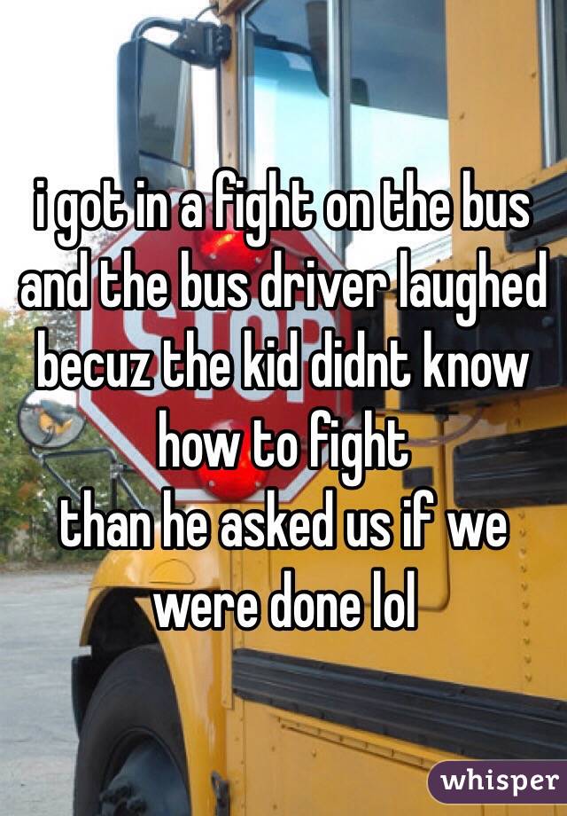 i got in a fight on the bus and the bus driver laughed becuz the kid didnt know how to fight 
than he asked us if we were done lol