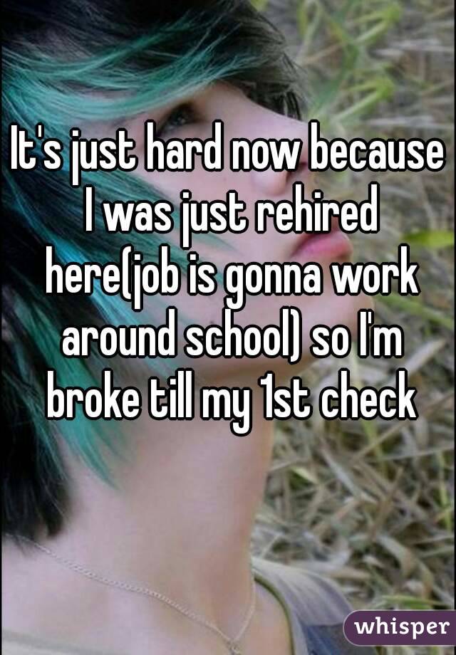 It's just hard now because I was just rehired here(job is gonna work around school) so I'm broke till my 1st check