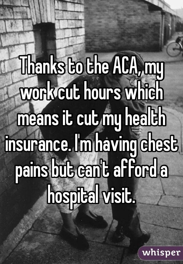 Thanks to the ACA, my work cut hours which means it cut my health insurance. I'm having chest pains but can't afford a hospital visit. 