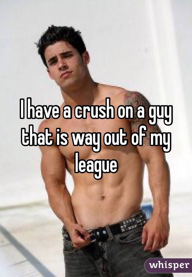 I have a crush on a guy that is way out of my league 