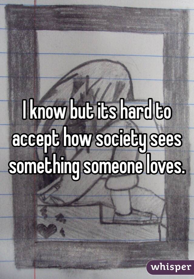 I know but its hard to accept how society sees something someone loves. 