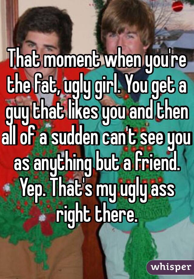 That moment when you're the fat, ugly girl. You get a guy that likes you and then all of a sudden can't see you as anything but a friend. Yep. That's my ugly ass right there. 