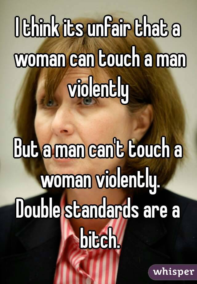 I think its unfair that a woman can touch a man violently 

But a man can't touch a woman violently.
Double standards are a bitch.