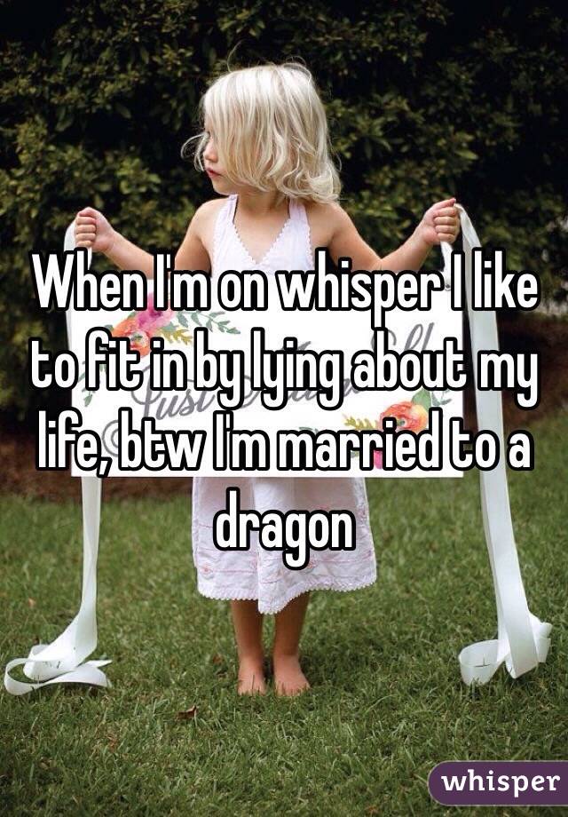 When I'm on whisper I like to fit in by lying about my life, btw I'm married to a dragon