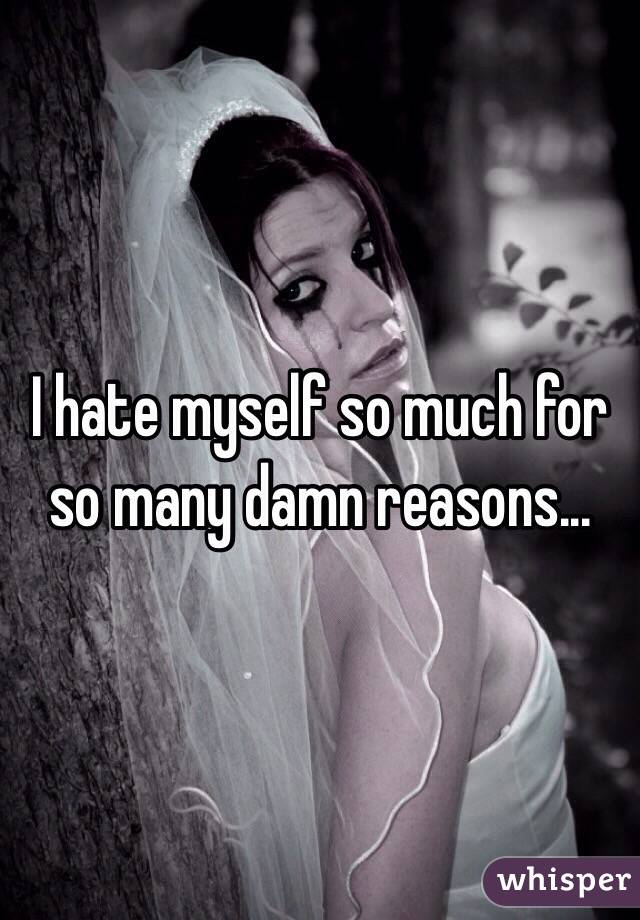 I hate myself so much for so many damn reasons...