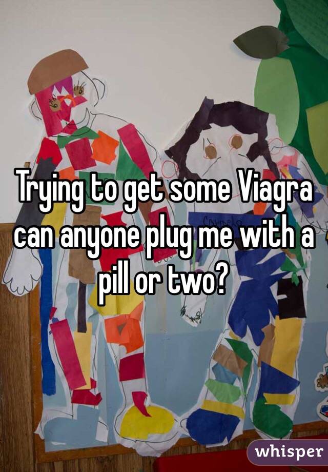 Trying to get some Viagra can anyone plug me with a pill or two?