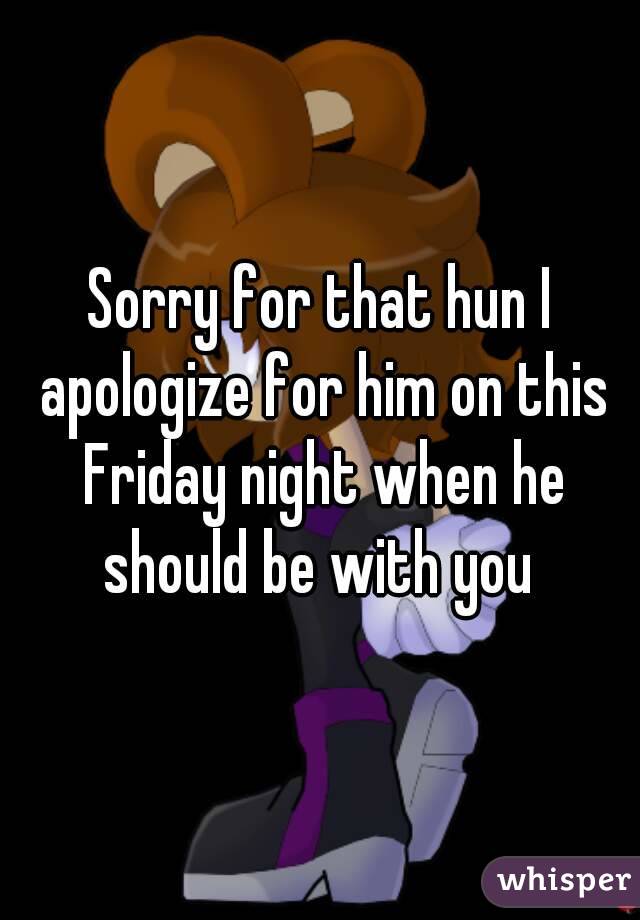 Sorry for that hun I apologize for him on this Friday night when he should be with you 